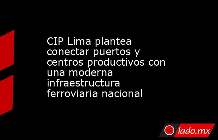 CIP Lima plantea conectar puertos y centros productivos con una moderna infraestructura ferroviaria nacional. Noticias en tiempo real
