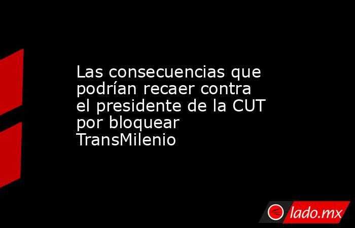 Las consecuencias que podrían recaer contra el presidente de la CUT por bloquear TransMilenio . Noticias en tiempo real