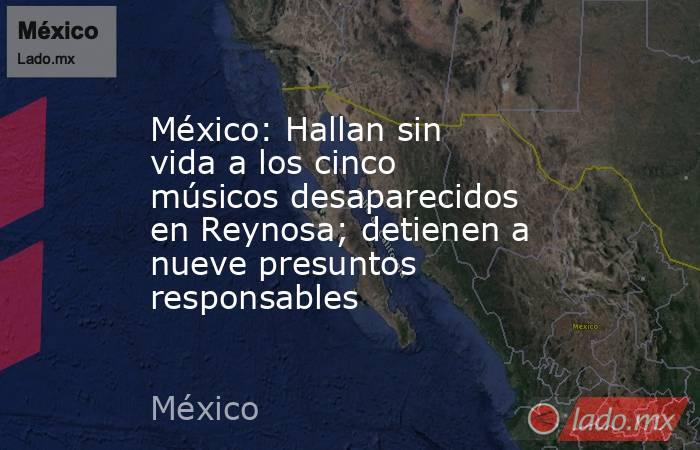México: Hallan sin vida a los cinco músicos desaparecidos en Reynosa; detienen a nueve presuntos responsables. Noticias en tiempo real
