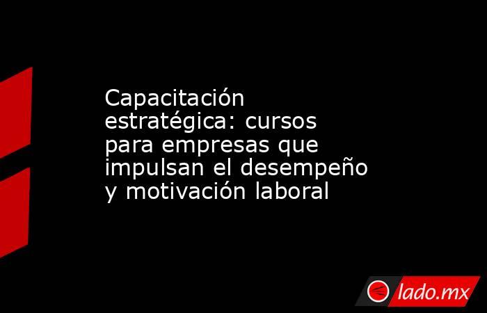 Capacitación estratégica: cursos para empresas que impulsan el desempeño y motivación laboral. Noticias en tiempo real