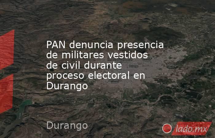 PAN denuncia presencia de militares vestidos de civil durante proceso electoral en Durango. Noticias en tiempo real
