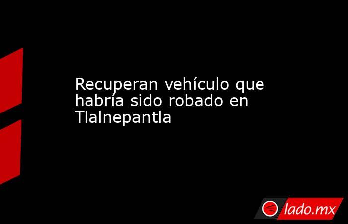 Recuperan vehículo que habría sido robado en Tlalnepantla. Noticias en tiempo real