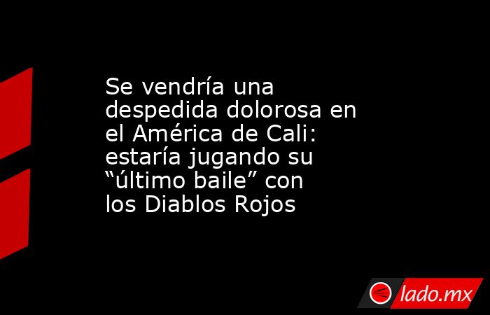 Se vendría una despedida dolorosa en el América de Cali: estaría jugando su “último baile” con los Diablos Rojos. Noticias en tiempo real