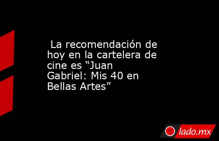  La recomendación de hoy en la cartelera de cine es “Juan Gabriel: Mis 40 en Bellas Artes”. Noticias en tiempo real