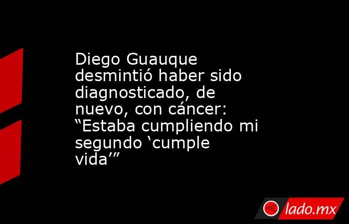 Diego Guauque desmintió haber sido diagnosticado, de nuevo, con cáncer: “Estaba cumpliendo mi segundo ‘cumple vida’”. Noticias en tiempo real