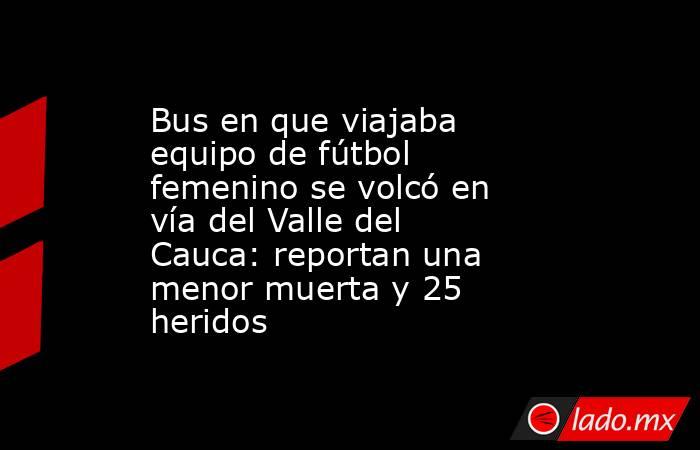 Bus en que viajaba equipo de fútbol femenino se volcó en vía del Valle del Cauca: reportan una menor muerta y 25 heridos. Noticias en tiempo real