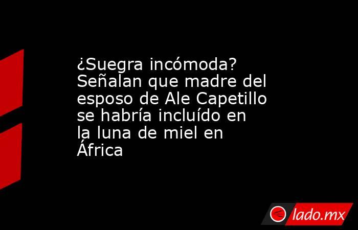 ¿Suegra incómoda? Señalan que madre del esposo de Ale Capetillo se habría incluído en la luna de miel en África. Noticias en tiempo real