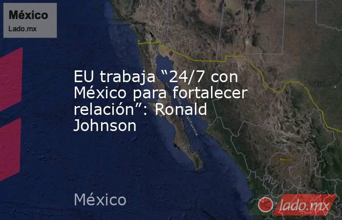 EU trabaja “24/7 con México para fortalecer relación”: Ronald Johnson. Noticias en tiempo real