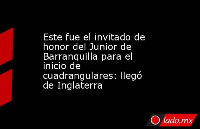 Este fue el invitado de honor del Junior de Barranquilla para el inicio de cuadrangulares: llegó de Inglaterra. Noticias en tiempo real