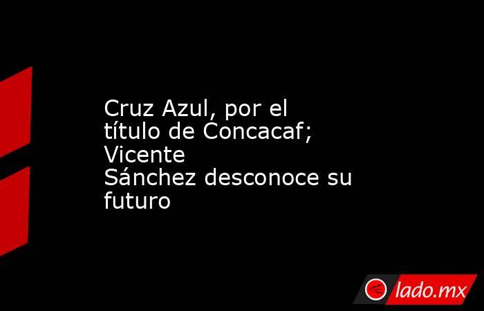 Cruz Azul, por el título de Concacaf; Vicente Sánchez desconoce su futuro. Noticias en tiempo real