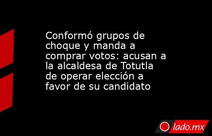 Conformó grupos de choque y manda a comprar votos: acusan a la alcaldesa de Totutla de operar elección a favor de su candidato. Noticias en tiempo real