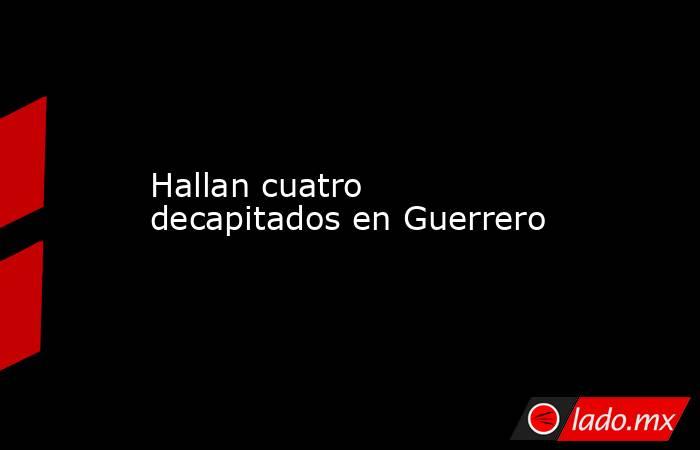 Hallan cuatro decapitados en Guerrero. Noticias en tiempo real