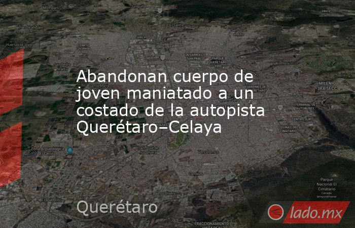 Abandonan cuerpo de joven maniatado a un costado de la autopista Querétaro–Celaya. Noticias en tiempo real