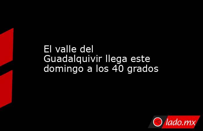 El valle del Guadalquivir llega este domingo a los 40 grados. Noticias en tiempo real