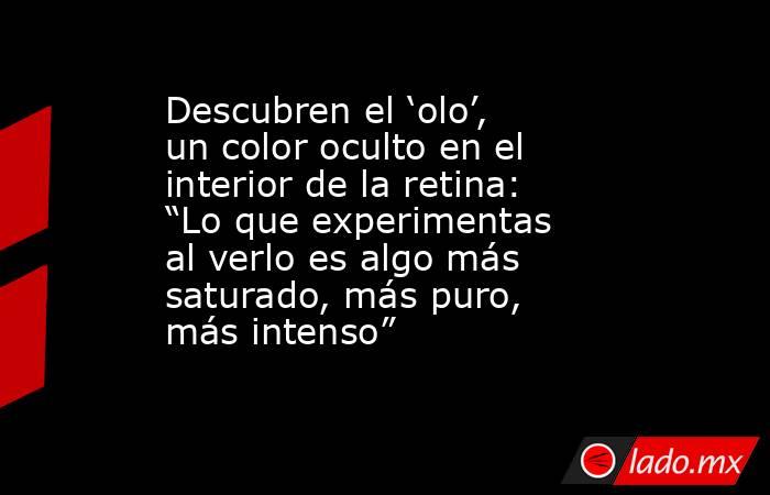 Descubren el ‘olo’, un color oculto en el interior de la retina: “Lo que experimentas al verlo es algo más saturado, más puro, más intenso”. Noticias en tiempo real