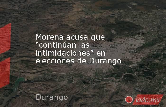 Morena acusa que “continúan las intimidaciones” en elecciones de Durango. Noticias en tiempo real