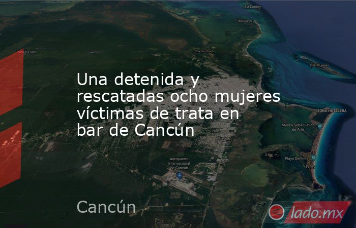 Una detenida y rescatadas ocho mujeres víctimas de trata en bar de Cancún. Noticias en tiempo real