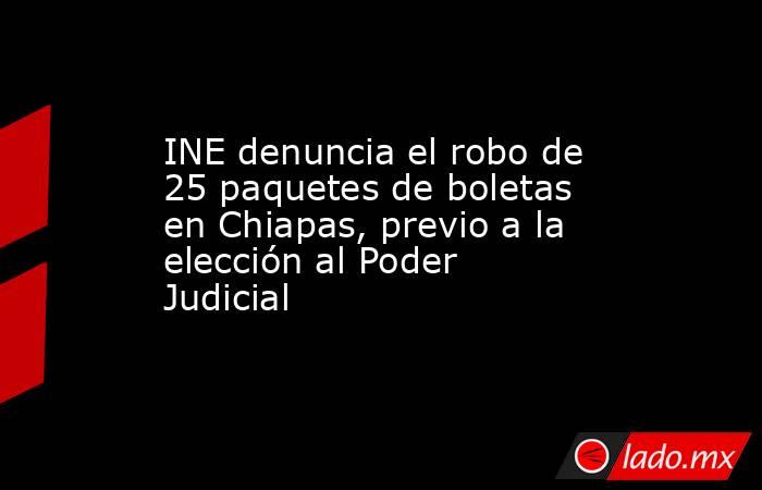 INE denuncia el robo de 25 paquetes de boletas en Chiapas, previo a la elección al Poder Judicial. Noticias en tiempo real