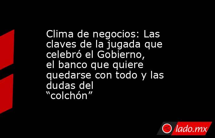 Clima de negocios: Las claves de la jugada que celebró el Gobierno, el banco que quiere quedarse con todo y las dudas del “colchón”. Noticias en tiempo real