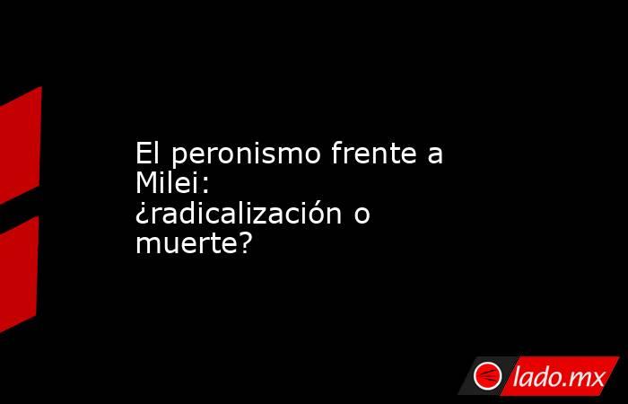 El peronismo frente a Milei: ¿radicalización o muerte? . Noticias en tiempo real