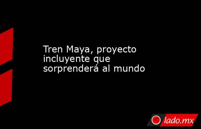Tren Maya, proyecto incluyente que sorprenderá al mundo. Noticias en tiempo real