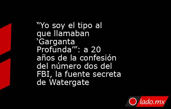 “Yo soy el tipo al que llamaban ‘Garganta Profunda’”: a 20 años de la confesión del número dos del FBI, la fuente secreta de Watergate. Noticias en tiempo real