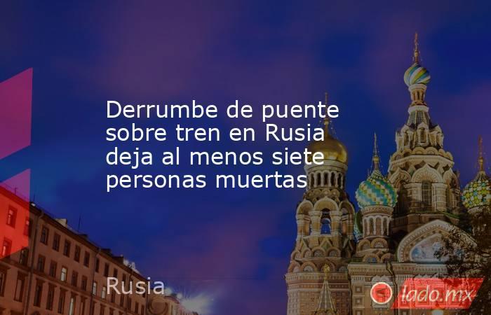 Derrumbe de puente sobre tren en Rusia deja al menos siete personas muertas. Noticias en tiempo real