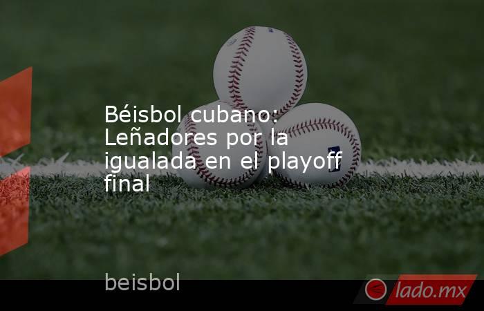 Béisbol cubano: Leñadores por la igualada en el playoff final. Noticias en tiempo real