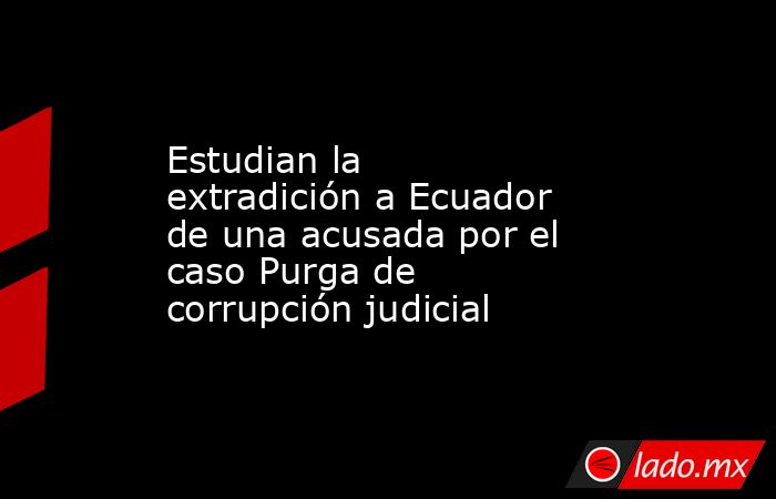 Estudian la extradición a Ecuador de una acusada por el caso Purga de corrupción judicial. Noticias en tiempo real