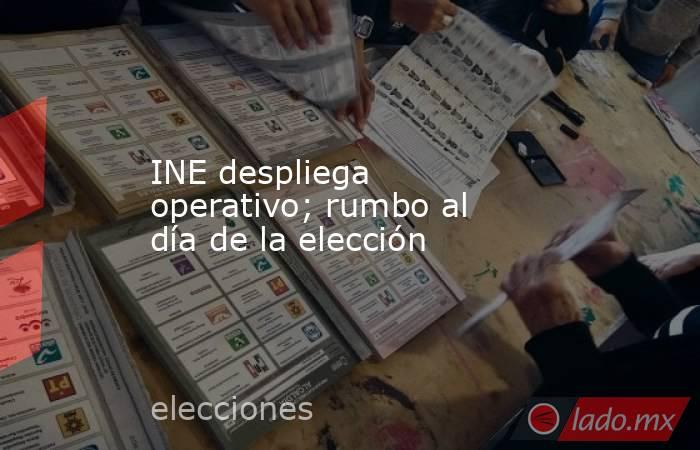 INE despliega operativo; rumbo al día de la elección. Noticias en tiempo real