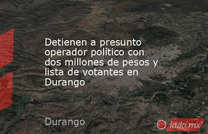 Detienen a presunto operador político con dos millones de pesos y lista de votantes en Durango. Noticias en tiempo real