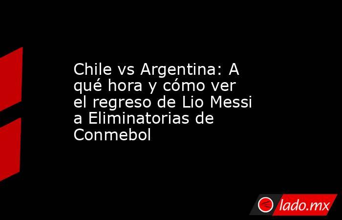 Chile vs Argentina: A qué hora y cómo ver el regreso de Lio Messi a Eliminatorias de Conmebol. Noticias en tiempo real