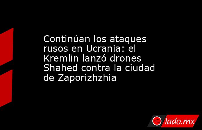 Continúan los ataques rusos en Ucrania: el Kremlin lanzó drones Shahed contra la ciudad de Zaporizhzhia. Noticias en tiempo real