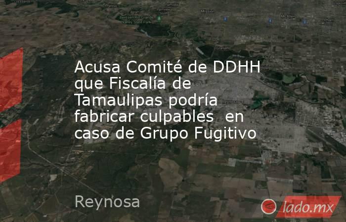 Acusa Comité de DDHH  que Fiscalía de Tamaulipas podría fabricar culpables  en caso de Grupo Fugitivo. Noticias en tiempo real