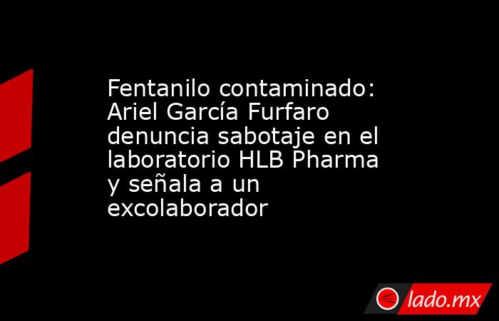 Fentanilo contaminado: Ariel García Furfaro denuncia sabotaje en el laboratorio HLB Pharma y señala a un excolaborador. Noticias en tiempo real