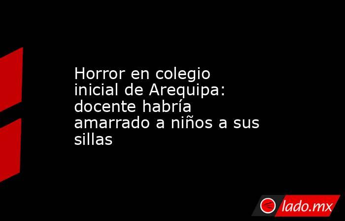 Horror en colegio inicial de Arequipa: docente habría amarrado a niños a sus sillas. Noticias en tiempo real