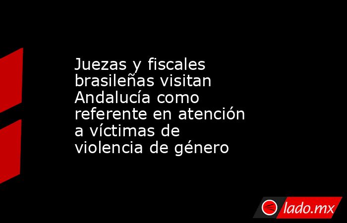 Juezas y fiscales brasileñas visitan Andalucía como referente en atención a víctimas de violencia de género. Noticias en tiempo real