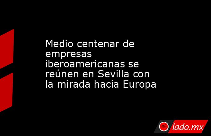 Medio centenar de empresas iberoamericanas se reúnen en Sevilla con la mirada hacia Europa. Noticias en tiempo real