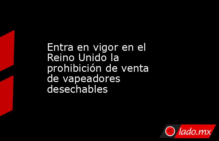 Entra en vigor en el Reino Unido la prohibición de venta de vapeadores desechables. Noticias en tiempo real