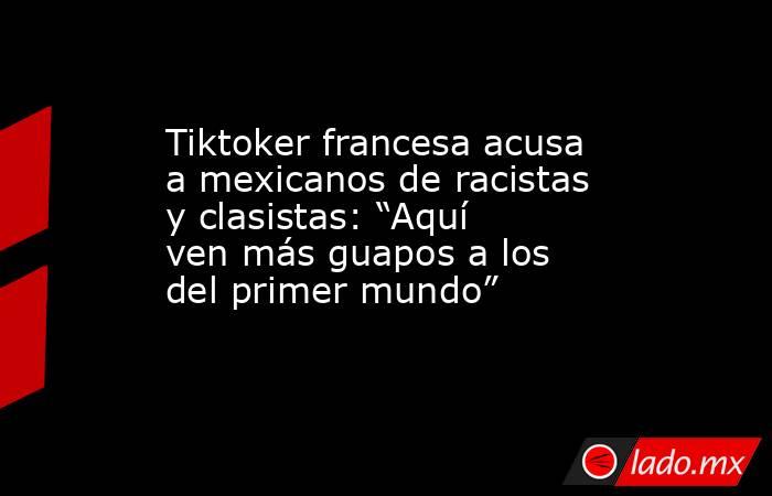 Tiktoker francesa acusa a mexicanos de racistas y clasistas: “Aquí ven más guapos a los del primer mundo”. Noticias en tiempo real