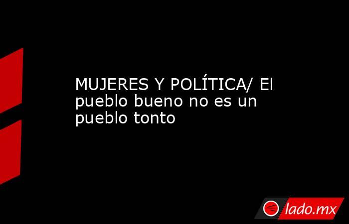 MUJERES Y POLÍTICA/ El pueblo bueno no es un pueblo tonto. Noticias en tiempo real