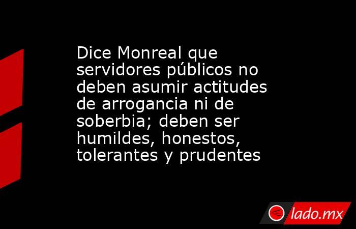 Dice Monreal que servidores públicos no deben asumir actitudes de arrogancia ni de soberbia; deben ser humildes, honestos, tolerantes y prudentes. Noticias en tiempo real
