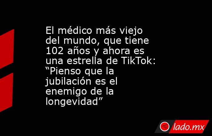 El médico más viejo del mundo, que tiene 102 años y ahora es una estrella de TikTok: “Pienso que la jubilación es el enemigo de la longevidad”. Noticias en tiempo real