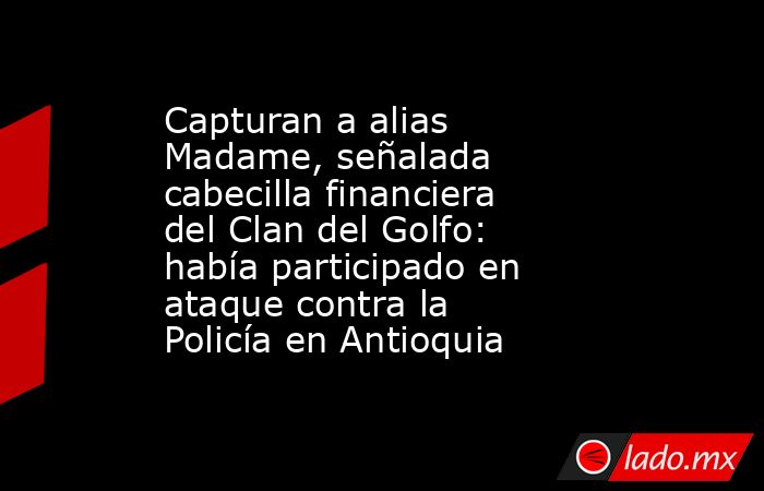 Capturan a alias Madame, señalada cabecilla financiera del Clan del Golfo: había participado en ataque contra la Policía en Antioquia . Noticias en tiempo real