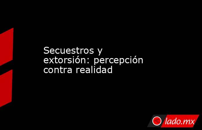 Secuestros y extorsión: percepción contra realidad. Noticias en tiempo real