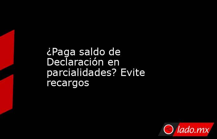 ¿Paga saldo de Declaración en parcialidades? Evite recargos. Noticias en tiempo real