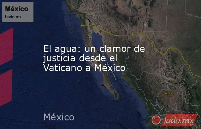 El agua: un clamor de justicia desde el Vaticano a México. Noticias en tiempo real