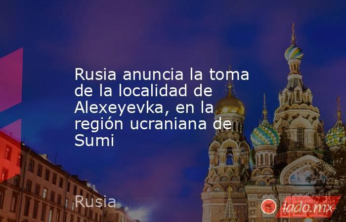 Rusia anuncia la toma de la localidad de Alexeyevka, en la región ucraniana de Sumi. Noticias en tiempo real
