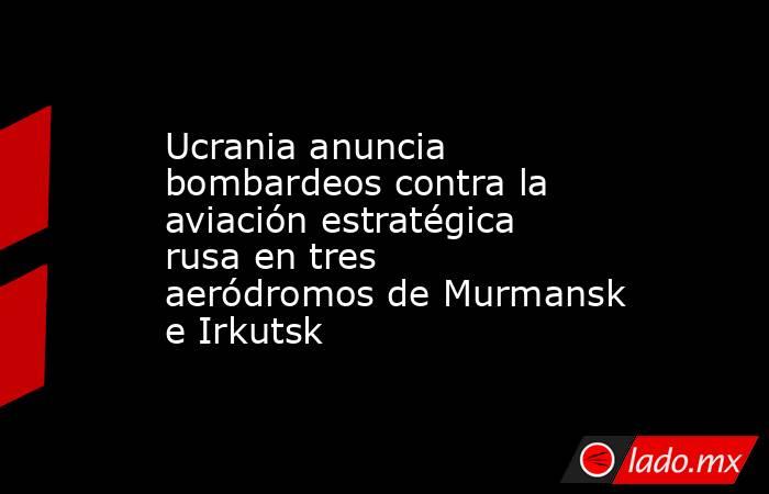 Ucrania anuncia bombardeos contra la aviación estratégica rusa en tres aeródromos de Murmansk e Irkutsk. Noticias en tiempo real