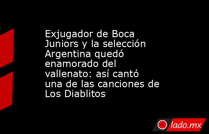 Exjugador de Boca Juniors y la selección Argentina quedó enamorado del vallenato: así cantó una de las canciones de Los Diablitos. Noticias en tiempo real